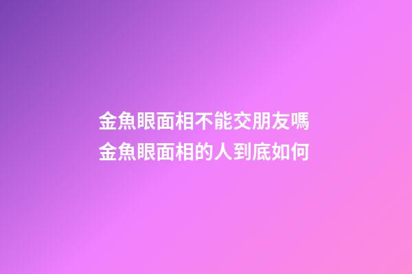 金魚眼面相不能交朋友嗎 金魚眼面相的人到底如何